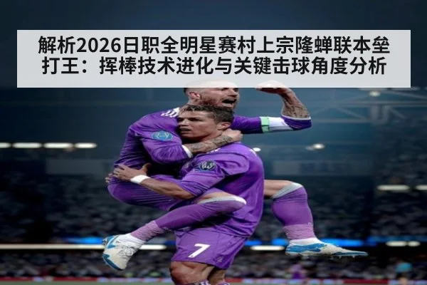 解析2026日职全明星赛村上宗隆蝉联本垒打王：挥棒技术进化与关键击球角度分析