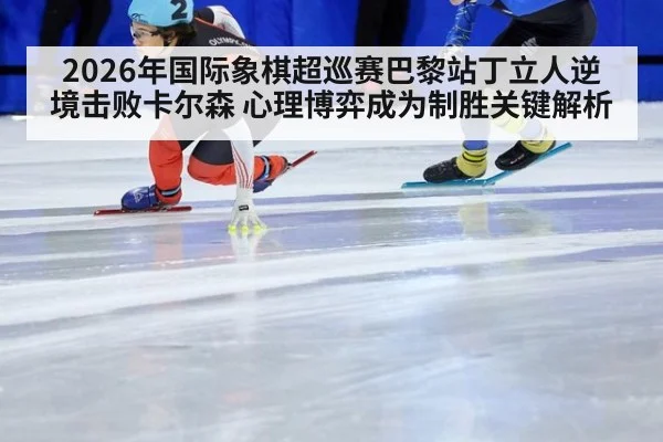 2026年国际象棋超巡赛巴黎站丁立人逆境击败卡尔森 心理博弈成为制胜关键解析