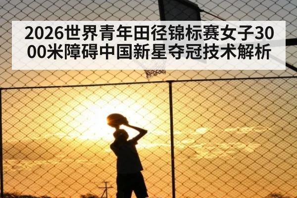 2026世界青年田径锦标赛女子3000米障碍中国新星夺冠技术解析